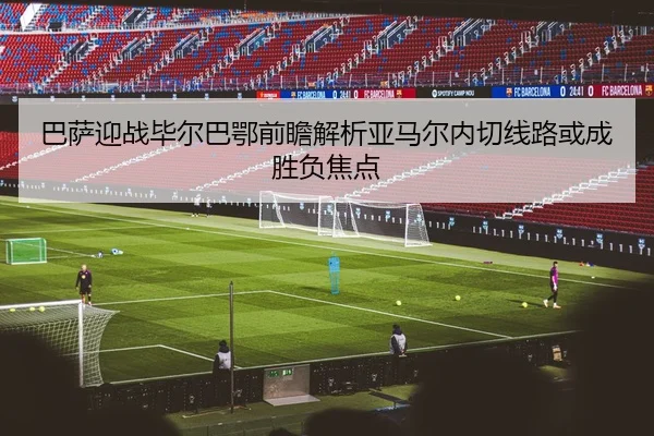 巴萨迎战毕尔巴鄂前瞻解析亚马尔内切线路或成胜负焦点