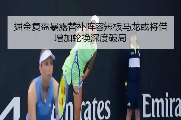 掘金复盘暴露替补阵容短板马龙或将借增加轮换深度破局